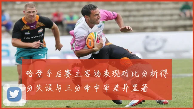 哈登季后赛主客场表现对比分析得分失误与三分命中率差异显著