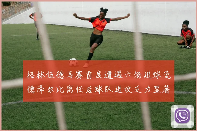 格林伍德马赛首度遭遇六场进球荒德泽尔比离任后球队进攻乏力显著