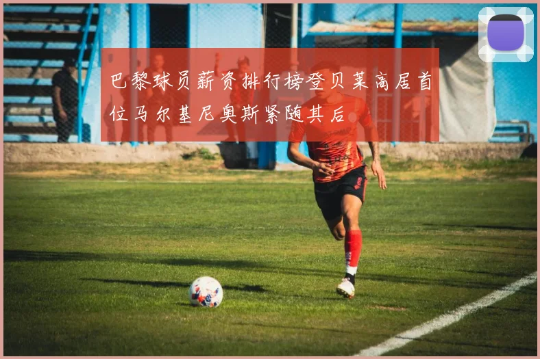 巴黎球员薪资排行榜登贝莱高居首位马尔基尼奥斯紧随其后