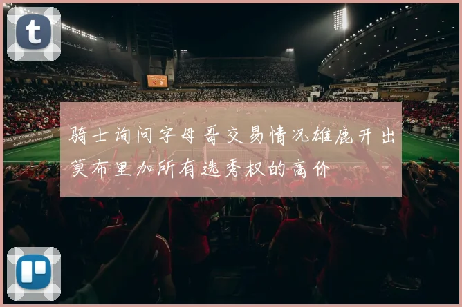 骑士询问字母哥交易情况雄鹿开出莫布里加所有选秀权的高价