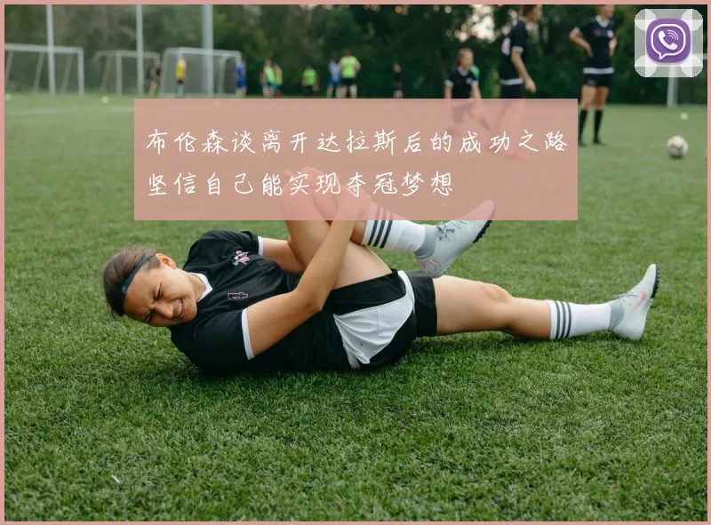 布伦森谈离开达拉斯后的成功之路坚信自己能实现夺冠梦想
