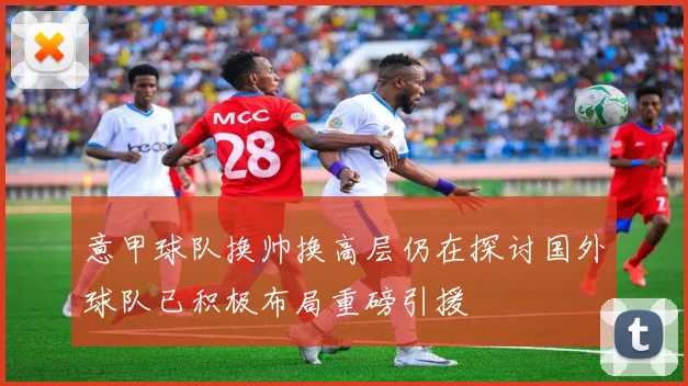 意甲球队换帅换高层仍在探讨国外球队已积极布局重磅引援