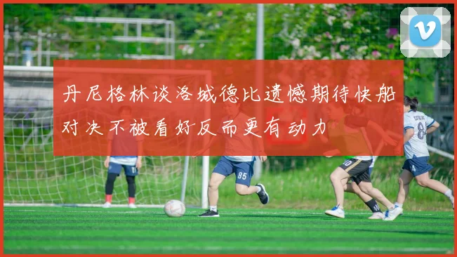 丹尼格林谈洛城德比遗憾期待快船对决不被看好反而更有动力