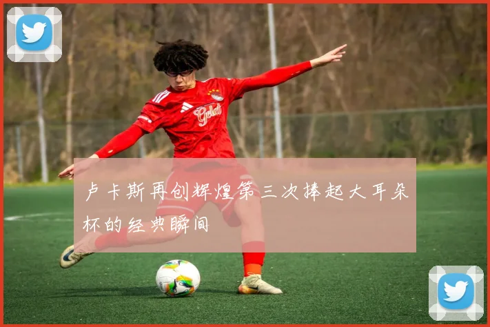 卢卡斯再创辉煌第三次捧起大耳朵杯的经典瞬间