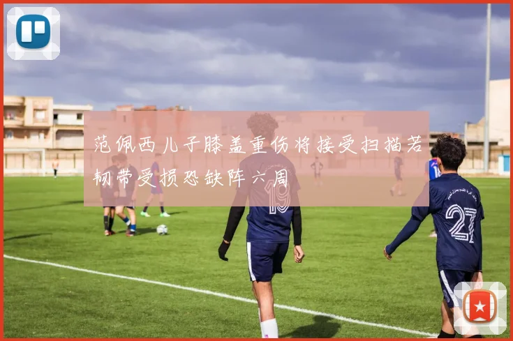 范佩西儿子膝盖重伤将接受扫描若韧带受损恐缺阵六周