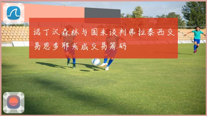 诺丁汉森林与国米谈判弗拉泰西交易恩多耶或成交易筹码