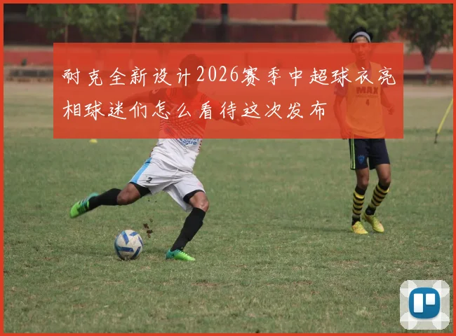 耐克全新设计2026赛季中超球衣亮相球迷们怎么看待这次发布