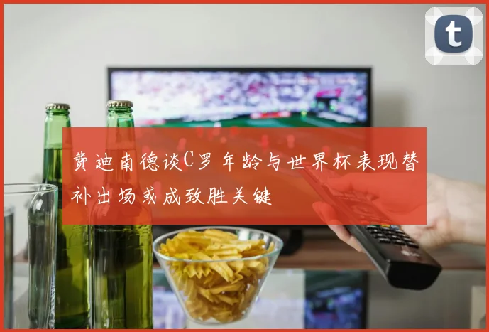 费迪南德谈C罗年龄与世界杯表现替补出场或成致胜关键