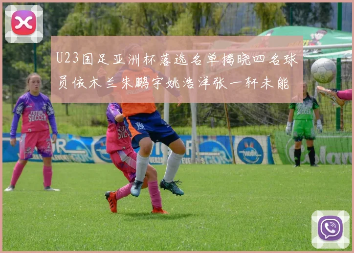 U23国足亚洲杯落选名单揭晓四名球员依木兰朱鹏宇姚浩洋张一轩未能入选