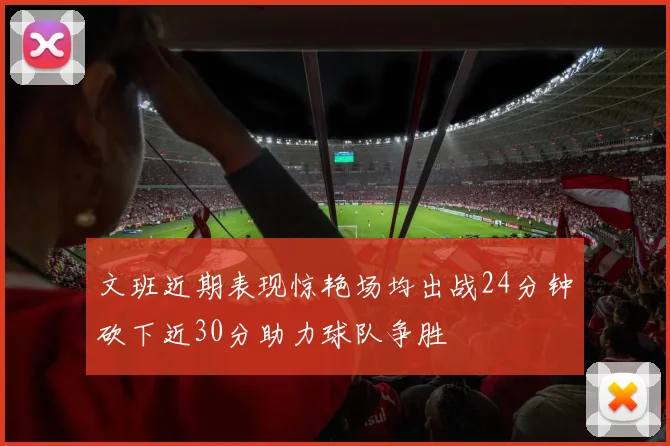 文班近期表现惊艳场均出战24分钟砍下近30分助力球队争胜