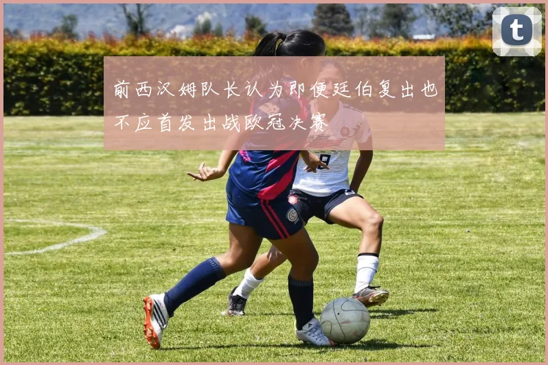 前西汉姆队长认为即便廷伯复出也不应首发出战欧冠决赛