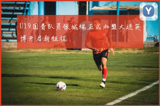 U19国青队员张城瑞正式加盟大连英博开启新征程
