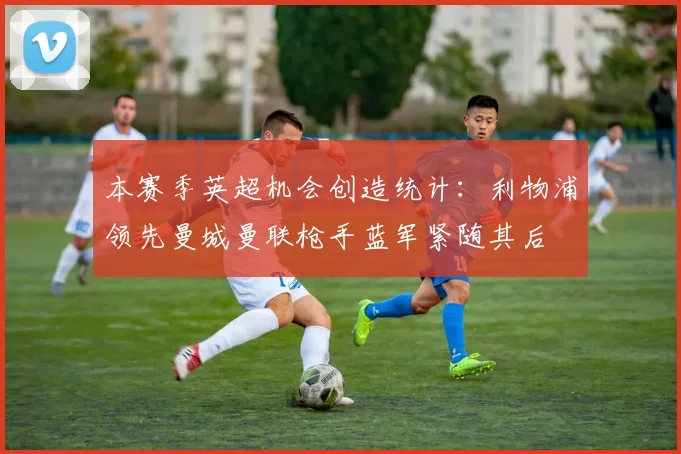 本赛季英超机会创造统计：利物浦领先曼城曼联枪手蓝军紧随其后