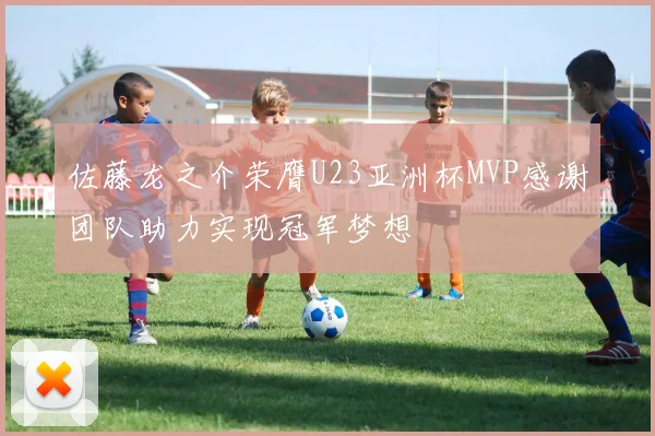 佐藤龙之介荣膺U23亚洲杯MVP感谢团队助力实现冠军梦想