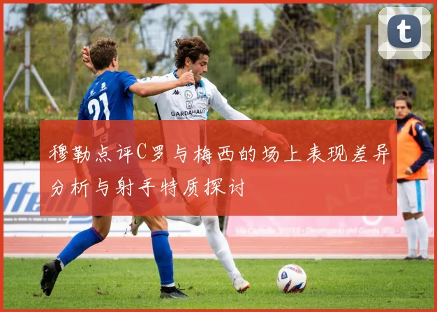 穆勒点评C罗与梅西的场上表现差异分析与射手特质探讨