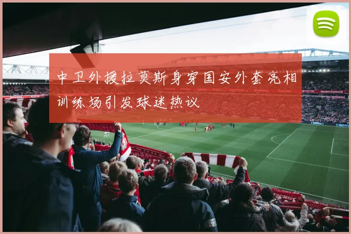 中卫外援拉莫斯身穿国安外套亮相训练场引发球迷热议