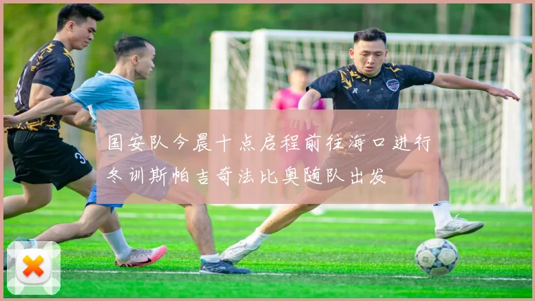 国安队今晨十点启程前往海口进行冬训斯帕吉奇法比奥随队出发
