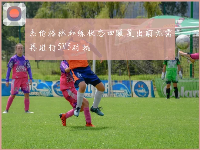 杰伦格林加练状态回暖复出前无需再进行5V5对抗