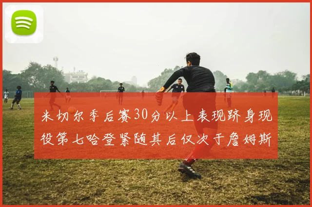 米切尔季后赛30分以上表现跻身现役第七哈登紧随其后仅次于詹姆斯杜兰特库里